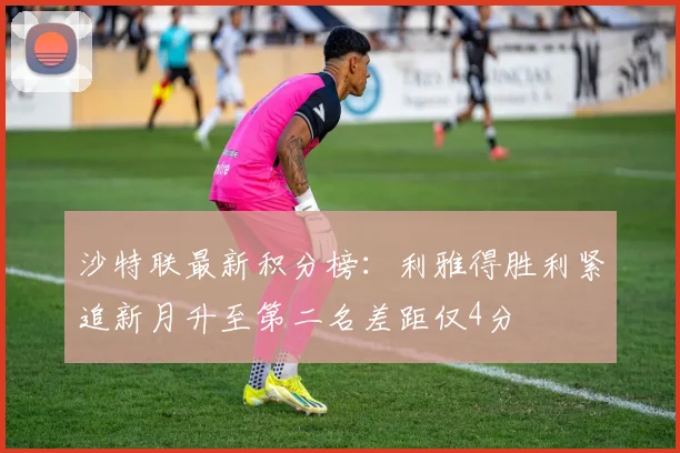 沙特联最新积分榜：利雅得胜利紧追新月升至第二名差距仅4分