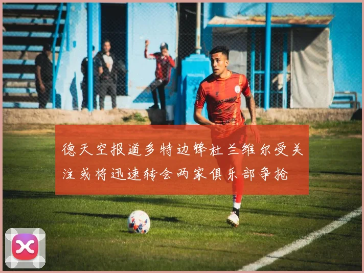 德天空报道多特边锋杜兰维尔受关注或将迅速转会两家俱乐部争抢