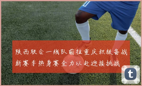 陕西联合一线队前往重庆积极备战新赛季热身赛全力以赴迎接挑战