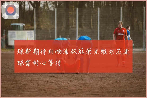琼斯期待利物浦双冠荣光维尔茨进球需耐心等待