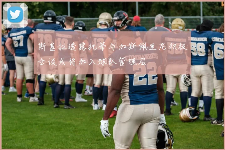 斯基拉透露托蒂与加斯佩里尼积极会谈或将加入球队管理层