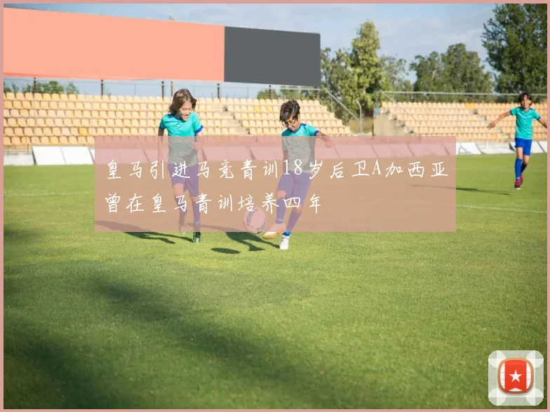 皇马引进马竞青训18岁后卫A加西亚曾在皇马青训培养四年