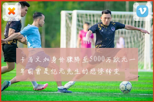 卡马文加身价骤降至5000万欧元一年前曾是亿元先生的悲惨转变