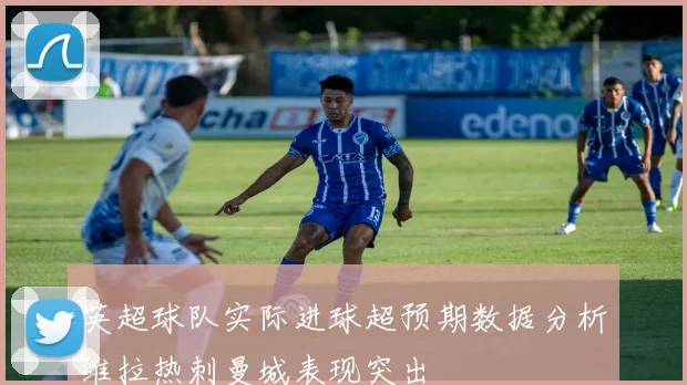 英超球队实际进球超预期数据分析维拉热刺曼城表现突出