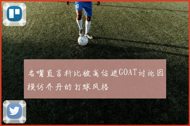 名嘴直言科比被高估进GOAT讨论因模仿乔丹的打球风格