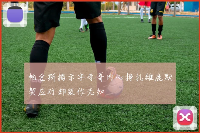 帕金斯揭示字母哥内心挣扎雄鹿默契应对却装作无知