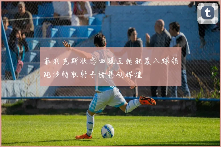 菲利克斯状态回暖五轮狂轰八球领跑沙特联射手榜再创辉煌