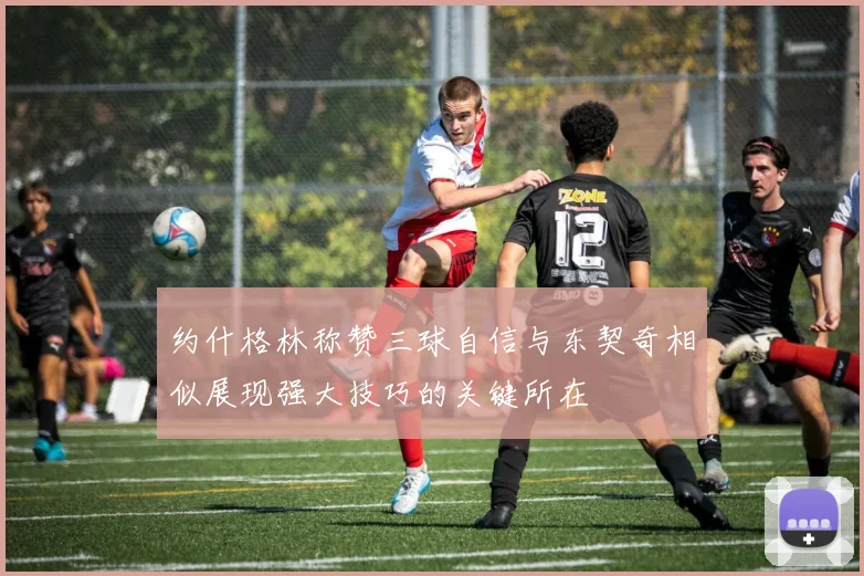 约什格林称赞三球自信与东契奇相似展现强大技巧的关键所在