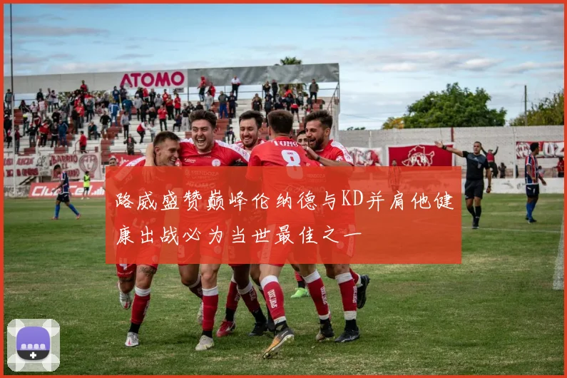 路威盛赞巅峰伦纳德与KD并肩他健康出战必为当世最佳之一