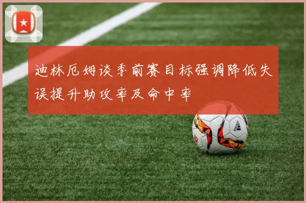 迪林厄姆谈季前赛目标强调降低失误提升助攻率及命中率