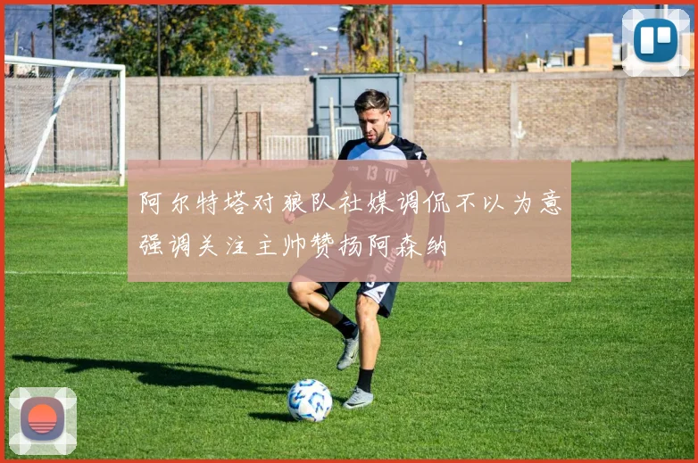 阿尔特塔对狼队社媒调侃不以为意强调关注主帅赞扬阿森纳
