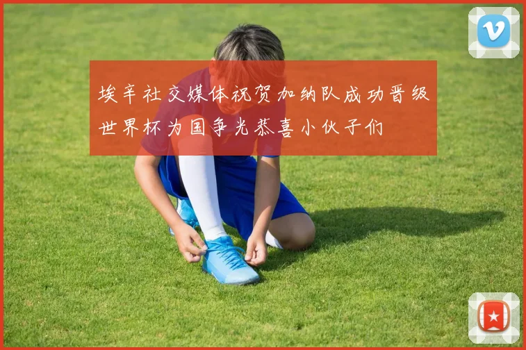 埃辛社交媒体祝贺加纳队成功晋级世界杯为国争光恭喜小伙子们