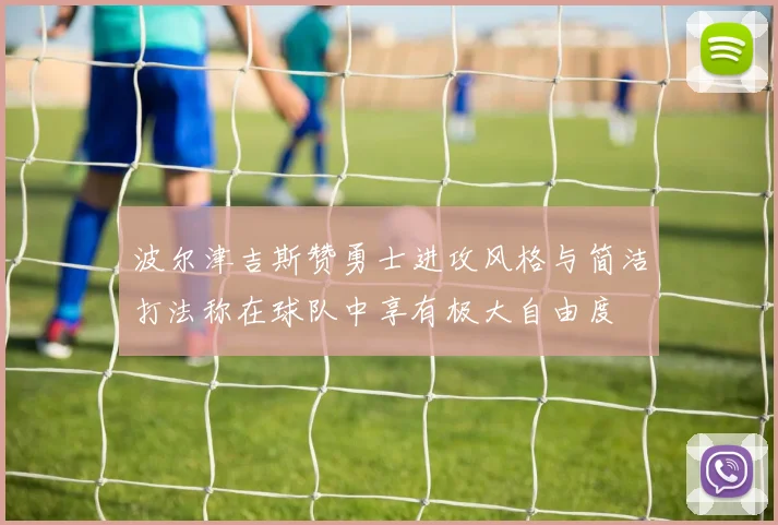 波尔津吉斯赞勇士进攻风格与简洁打法称在球队中享有极大自由度