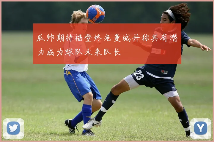 瓜帅期待福登终老曼城并称其有潜力成为球队未来队长