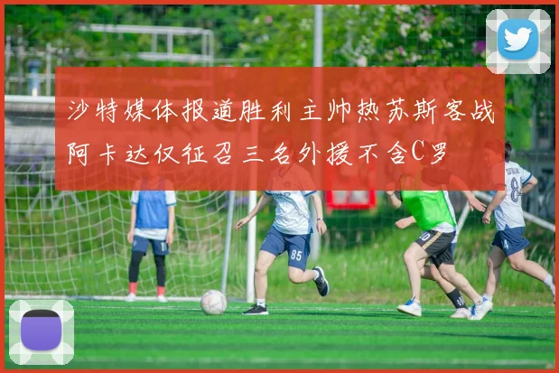沙特媒体报道胜利主帅热苏斯客战阿卡达仅征召三名外援不含C罗