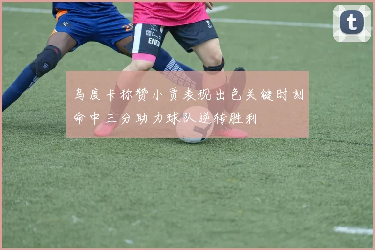乌度卡称赞小贾表现出色关键时刻命中三分助力球队逆转胜利