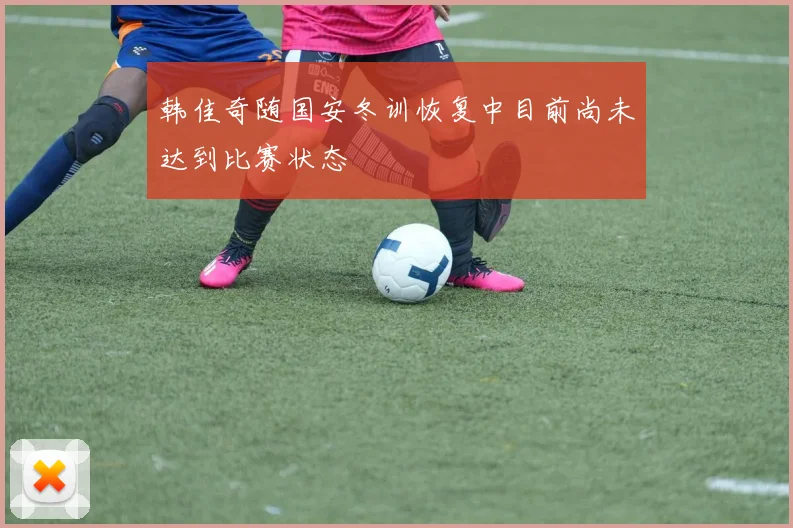 韩佳奇随国安冬训恢复中目前尚未达到比赛状态