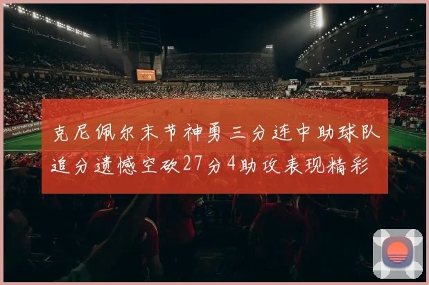 克尼佩尔末节神勇三分连中助球队追分遗憾空砍27分4助攻表现精彩