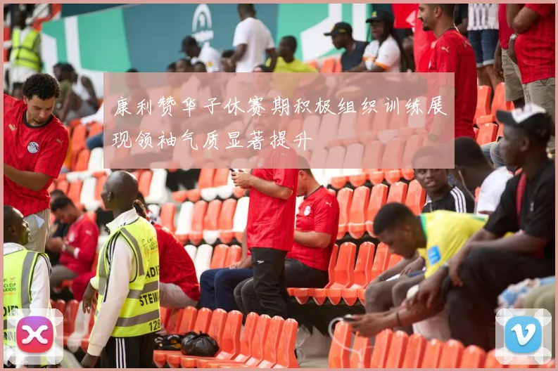 康利赞华子休赛期积极组织训练展现领袖气质显著提升