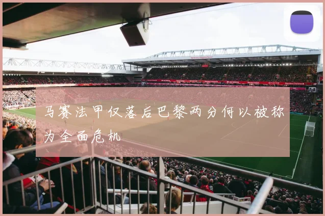 马赛法甲仅落后巴黎两分何以被称为全面危机