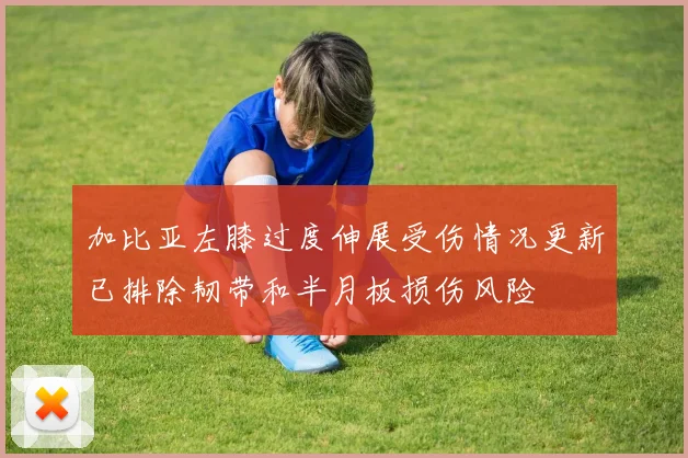 加比亚左膝过度伸展受伤情况更新已排除韧带和半月板损伤风险