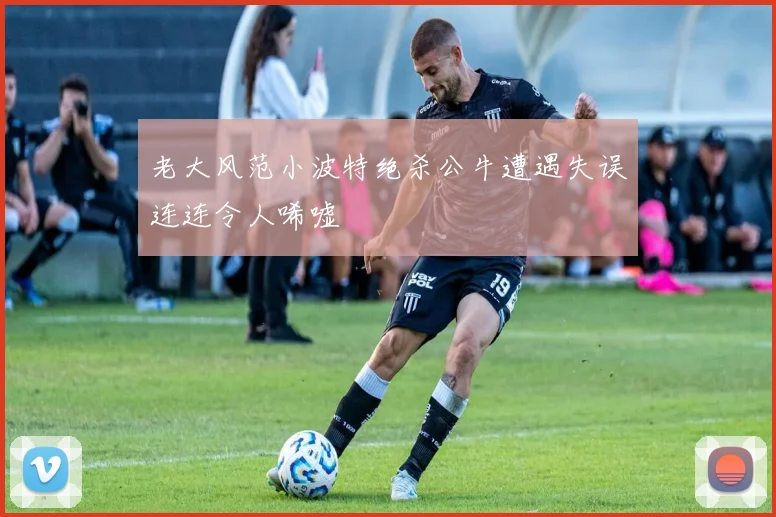 老大风范小波特绝杀公牛遭遇失误连连令人唏嘘