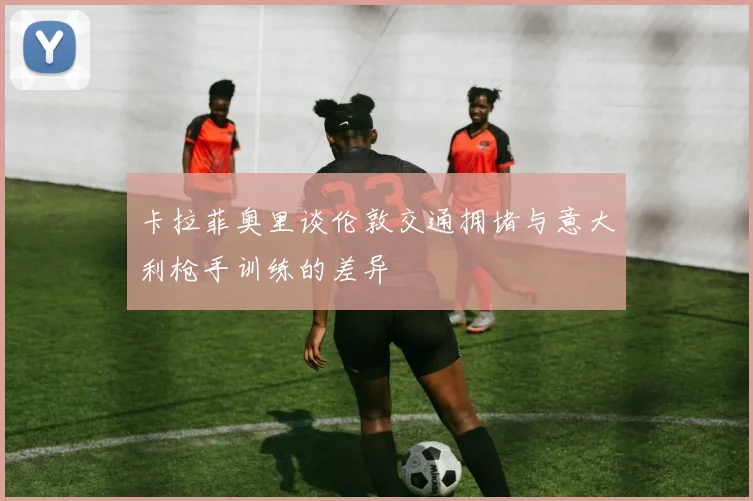 卡拉菲奥里谈伦敦交通拥堵与意大利枪手训练的差异