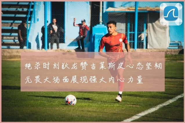 绝杀时刻狄龙赞吉莱斯皮心态坚韧无畏大场面展现强大内心力量
