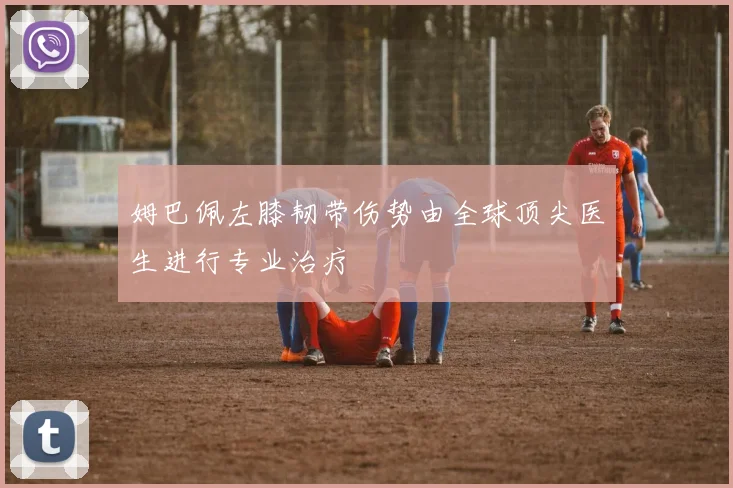 姆巴佩左膝韧带伤势由全球顶尖医生进行专业治疗