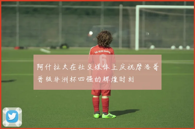 阿什拉夫在社交媒体上庆祝摩洛哥晋级非洲杯四强的辉煌时刻