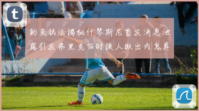 钓鱼执法揭秘什琴斯尼首发消息泄露引发弗里克临时换人揪出内鬼真相