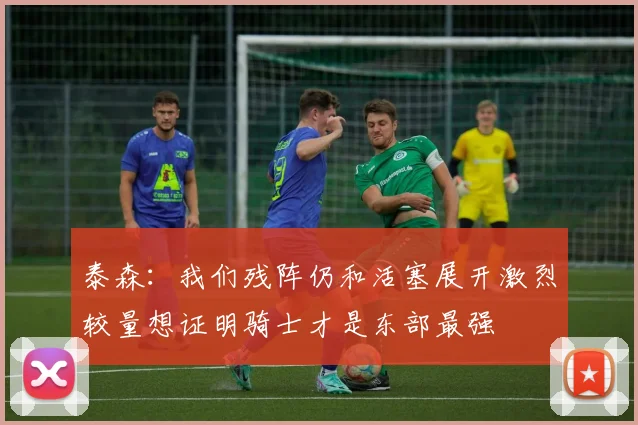 泰森：我们残阵仍和活塞展开激烈较量想证明骑士才是东部最强