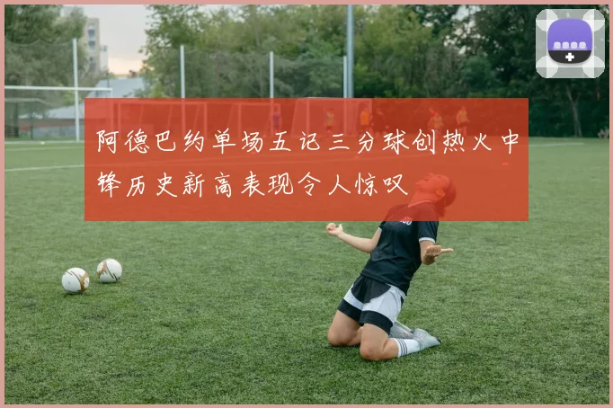 阿德巴约单场五记三分球创热火中锋历史新高表现令人惊叹