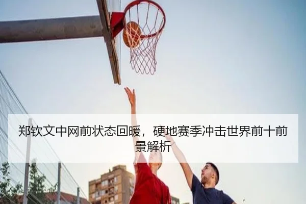 郑钦文中网前状态回暖,硬地赛季冲击世界前十前景解析